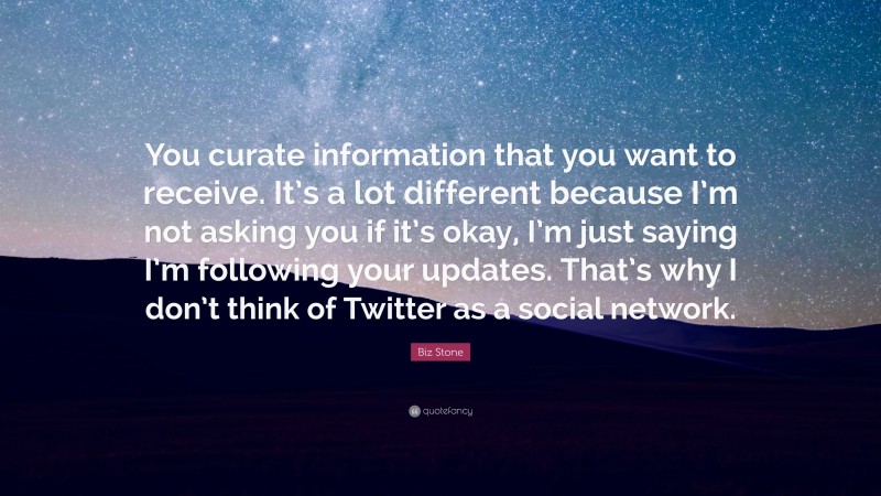 Biz Stone Quote: “You curate information that you want to receive. It’s a lot different because I’m not asking you if it’s okay, I’m just saying I’m following your updates. That’s why I don’t think of Twitter as a social network.”