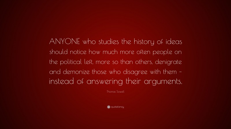 Thomas Sowell Quote: “ANYONE who studies the history of ideas should notice how much more often people on the political left, more so than others, denigrate and demonize those who disagree with them – instead of answering their arguments.”
