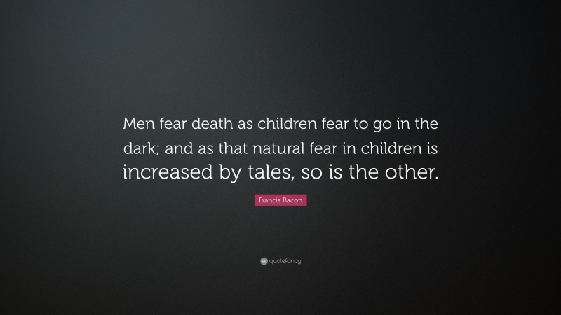Francis Bacon Quote: “Men fear death as children fear to go in the dark; and as that natural fear in children is increased by tales, so is the other.”
