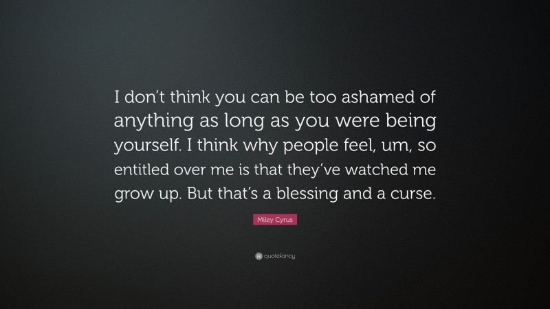 Miley Cyrus Quote: “I don’t think you can be too ashamed of anything as long as you were being yourself. I think why people feel, um, so entitled over me is that they’ve watched me grow up. But that’s a blessing and a curse.”