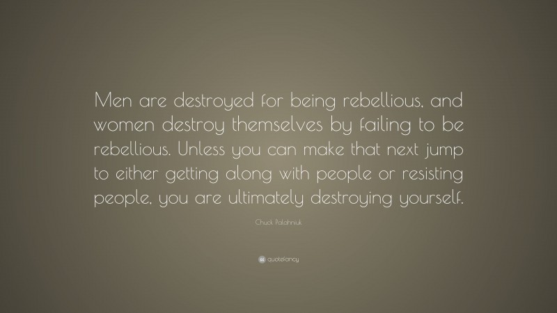 Chuck Palahniuk Quote: “Men are destroyed for being rebellious, and women destroy themselves by failing to be rebellious. Unless you can make that next jump to either getting along with people or resisting people, you are ultimately destroying yourself.”