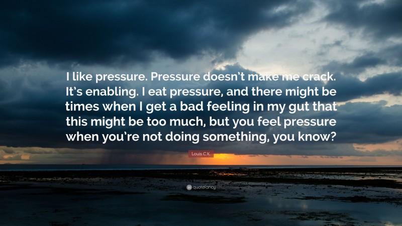 Louis C.K. Quote: “I like pressure. Pressure doesn’t make me crack. It’s enabling. I eat pressure, and there might be times when I get a bad feeling in my gut that this might be too much, but you feel pressure when you’re not doing something, you know?”