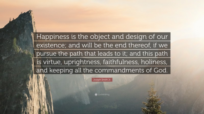 Joseph Smith Jr. Quote: “Happiness is the object and design of our existence; and will be the end thereof, if we pursue the path that leads to it; and this path is virtue, uprightness, faithfulness, holiness, and keeping all the commandments of God.”