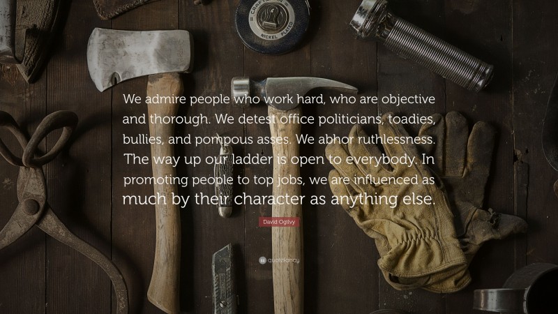 David Ogilvy Quote: “We admire people who work hard, who are objective and thorough. We detest office politicians, toadies, bullies, and pompous asses. We abhor ruthlessness. The way up our ladder is open to everybody. In promoting people to top jobs, we are influenced as much by their character as anything else.”