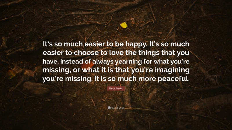 Meryl Streep Quote: “It’s so much easier to be happy. It’s so much easier to choose to love the things that you have, instead of always yearning for what you’re missing, or what it is that you’re imagining you’re missing. It is so much more peaceful.”