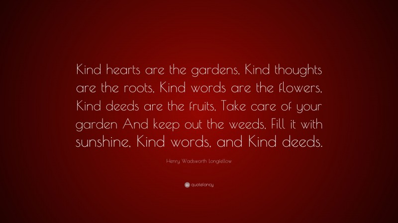 Henry Wadsworth Longfellow Quote: “Kind hearts are the gardens, Kind thoughts are the roots, Kind words are the flowers, Kind deeds are the fruits, Take care of your garden And keep out the weeds, Fill it with sunshine, Kind words, and Kind deeds.”