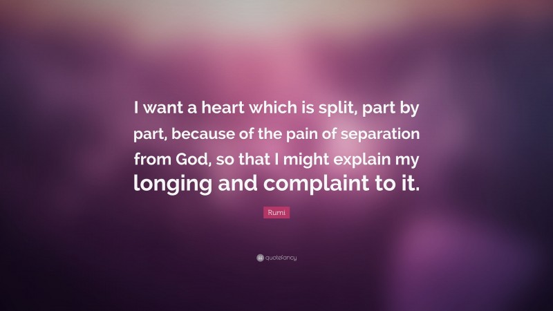 Rumi Quote: “I want a heart which is split, part by part, because of the pain of separation from God, so that I might explain my longing and complaint to it.”
