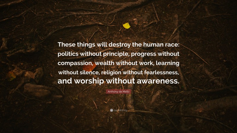 Anthony de Mello Quote: “These things will destroy the human race: politics without principle, progress without compassion, wealth without work, learning without silence, religion without fearlessness, and worship without awareness.”