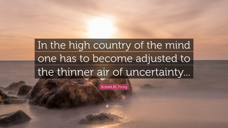 Robert M. Pirsig Quote: “In the high country of the mind one has to become adjusted to the thinner air of uncertainty...”