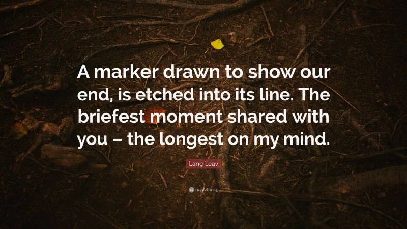 Lang Leav Quote: “A marker drawn to show our end, is etched into its line. The briefest moment shared with you – the longest on my mind.”