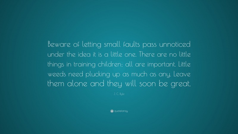 J. C. Ryle Quote: “Beware of letting small faults pass unnoticed under the idea it is a little one. There are no little things in training children; all are important. Little weeds need plucking up as much as any. Leave them alone and they will soon be great.”