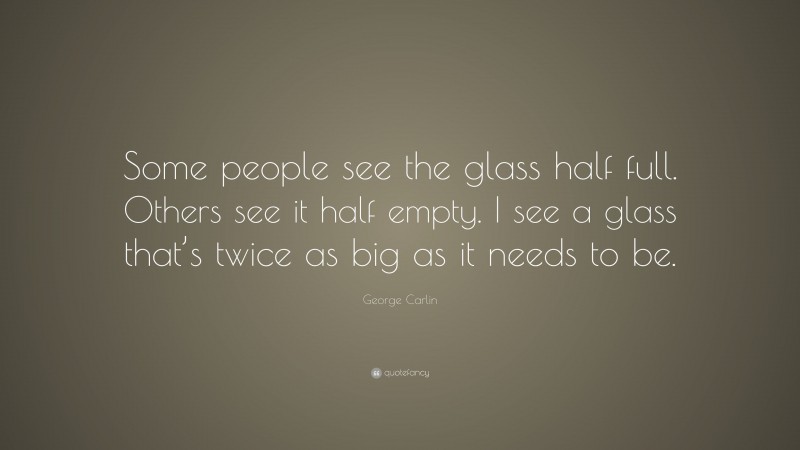 George Carlin Quote: “Some people see the glass half full. Others see it half empty. I see a glass that’s twice as big as it needs to be.”