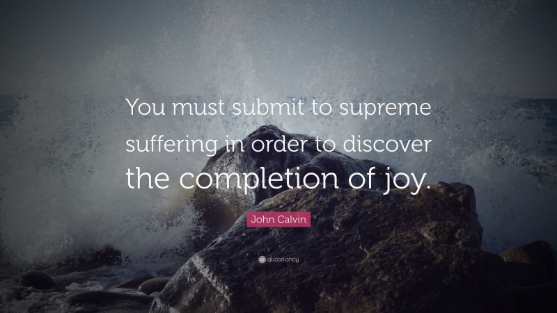 John Calvin Quote: “You must submit to supreme suffering in order to discover the completion of joy.”