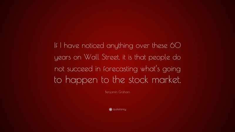 Benjamin Graham Quote: “If I have noticed anything over these 60 years on Wall Street, it is that people do not succeed in forecasting what’s going to happen to the stock market.”