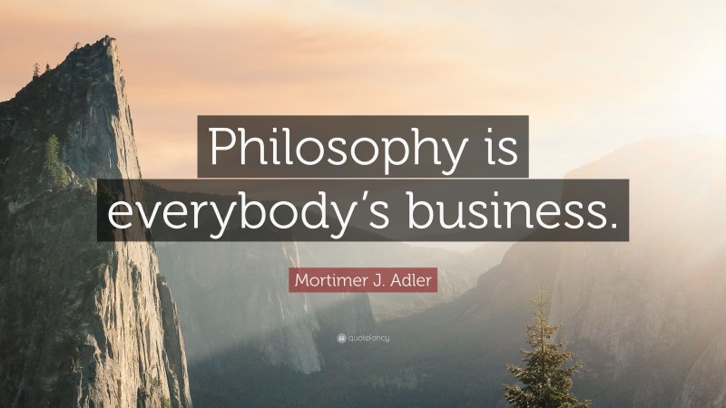 Mortimer J. Adler Quote: “Philosophy is everybody’s business.”