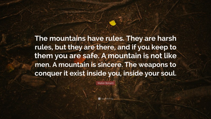 Walter Bonatti Quote: “The mountains have rules. They are harsh rules, but they are there, and if you keep to them you are safe. A mountain is not like men. A mountain is sincere. The weapons to conquer it exist inside you, inside your soul.”
