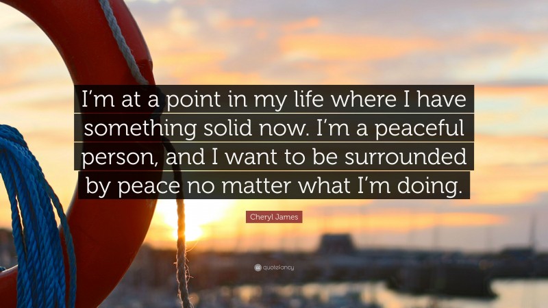 Cheryl James Quote: “I’m at a point in my life where I have something solid now. I’m a peaceful person, and I want to be surrounded by peace no matter what I’m doing.”