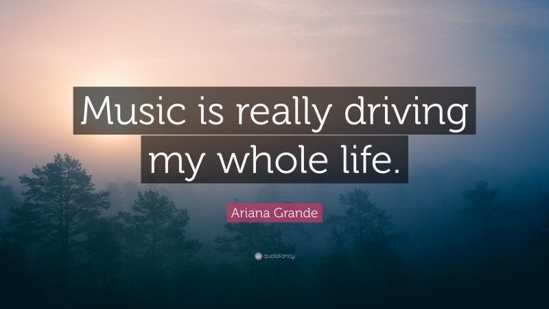 Ariana Grande Quote: “Music is really driving my whole life.”
