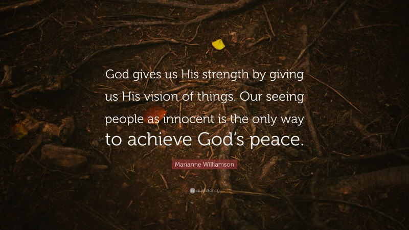 Marianne Williamson Quote: “God gives us His strength by giving us His vision of things. Our seeing people as innocent is the only way to achieve God’s peace.”