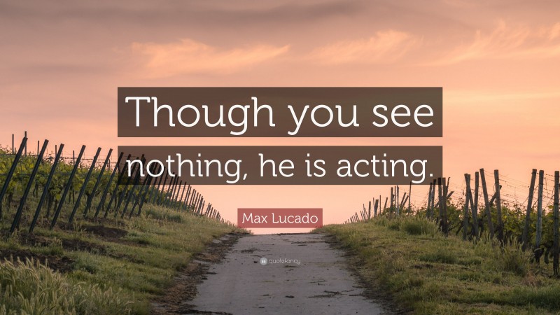 Max Lucado Quote: “Though you see nothing, he is acting.”