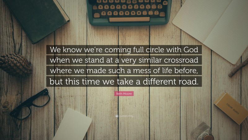 Beth Moore Quote: “We know we’re coming full circle with God when we stand at a very similar crossroad where we made such a mess of life before, but this time we take a different road.”