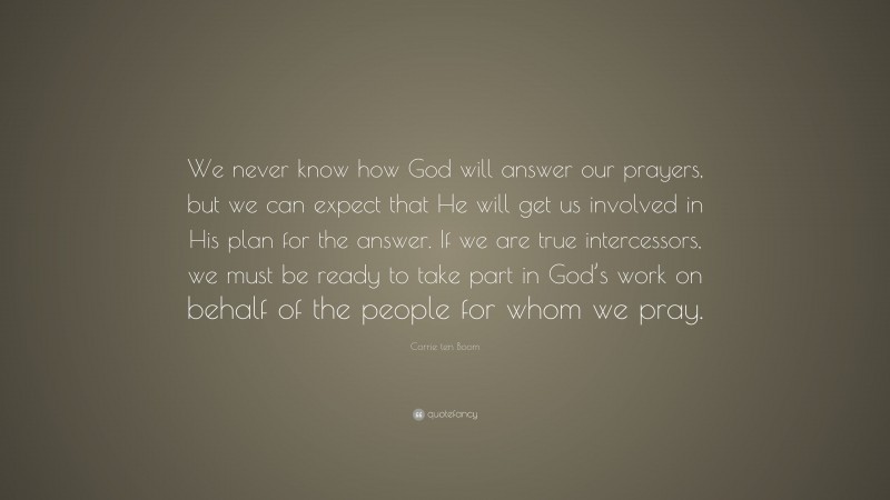Corrie ten Boom Quote: “We never know how God will answer our prayers, but we can expect that He will get us involved in His plan for the answer. If we are true intercessors, we must be ready to take part in God’s work on behalf of the people for whom we pray.”