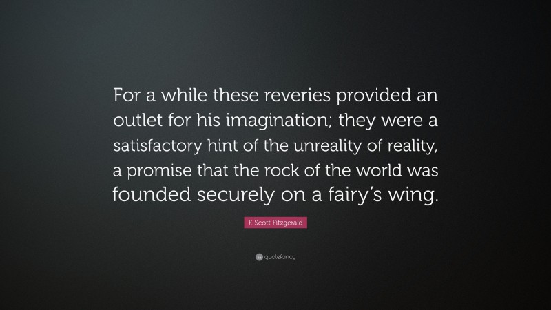F. Scott Fitzgerald Quote: “For a while these reveries provided an outlet for his imagination; they were a satisfactory hint of the unreality of reality, a promise that the rock of the world was founded securely on a fairy’s wing.”