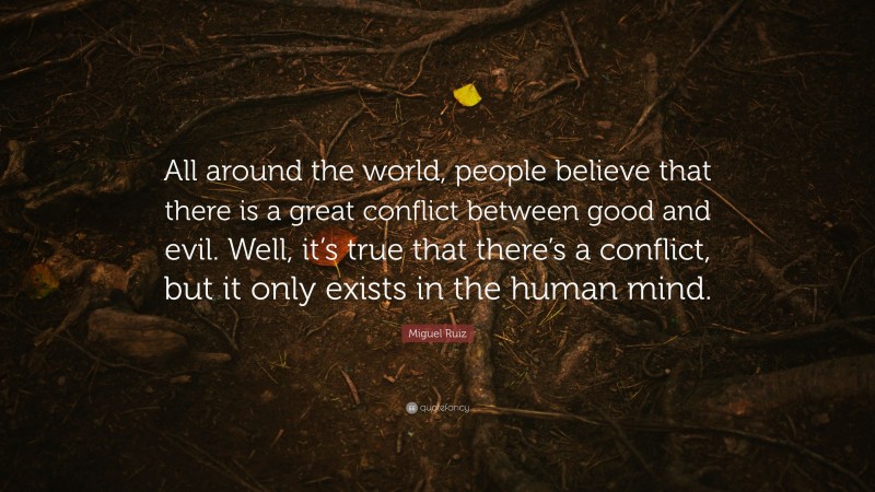Miguel Ruiz Quote: “All around the world, people believe that there is a great conflict between good and evil. Well, it’s true that there’s a conflict, but it only exists in the human mind.”