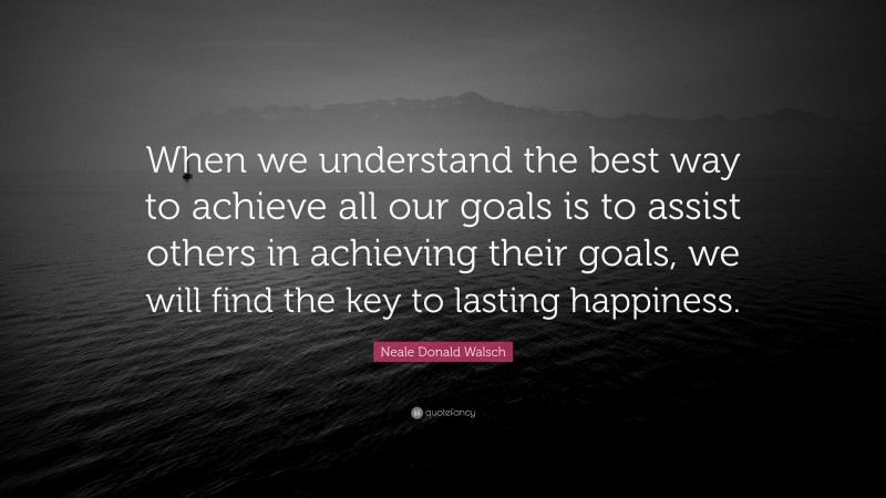Neale Donald Walsch Quote: “When we understand the best way to achieve all our goals is to assist others in achieving their goals, we will find the key to lasting happiness.”