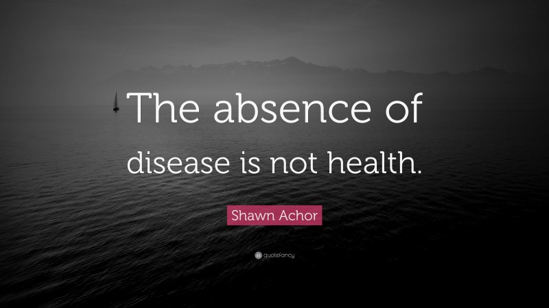 Shawn Achor Quote: “The absence of disease is not health.”