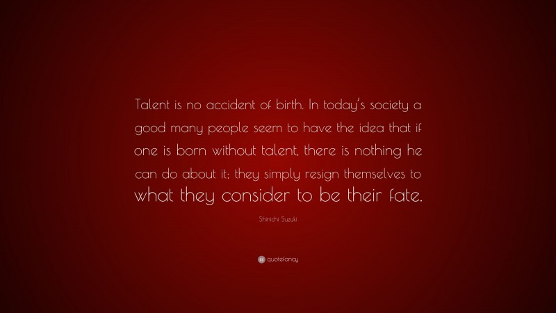 Shinichi Suzuki Quote: “Talent is no accident of birth. In today’s society a good many people seem to have the idea that if one is born without talent, there is nothing he can do about it; they simply resign themselves to what they consider to be their fate.”