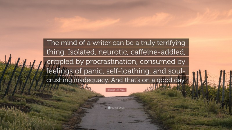 Robert De Niro Quote: “The mind of a writer can be a truly terrifying thing. Isolated, neurotic, caffeine-addled, crippled by procrastination, consumed by feelings of panic, self-loathing, and soul-crushing inadequacy. And that’s on a good day.”