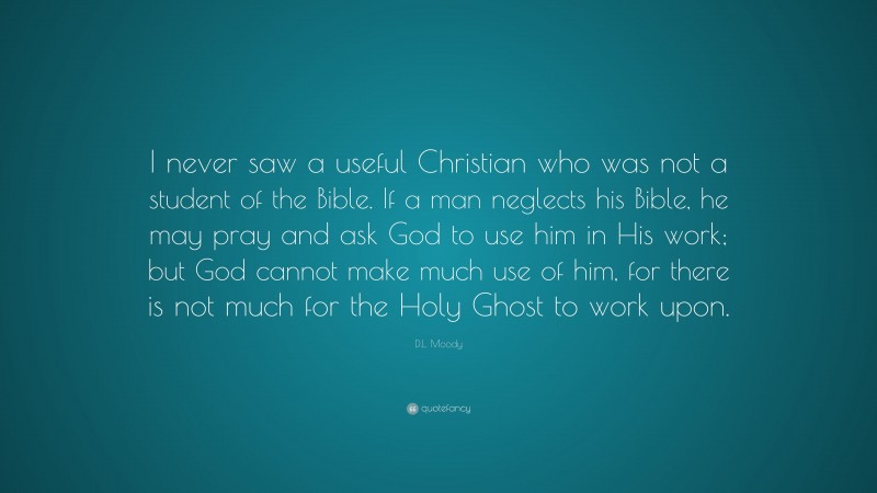 D.L. Moody Quote: “I never saw a useful Christian who was not a student of the Bible. If a man neglects his Bible, he may pray and ask God to use him in His work; but God cannot make much use of him, for there is not much for the Holy Ghost to work upon.”
