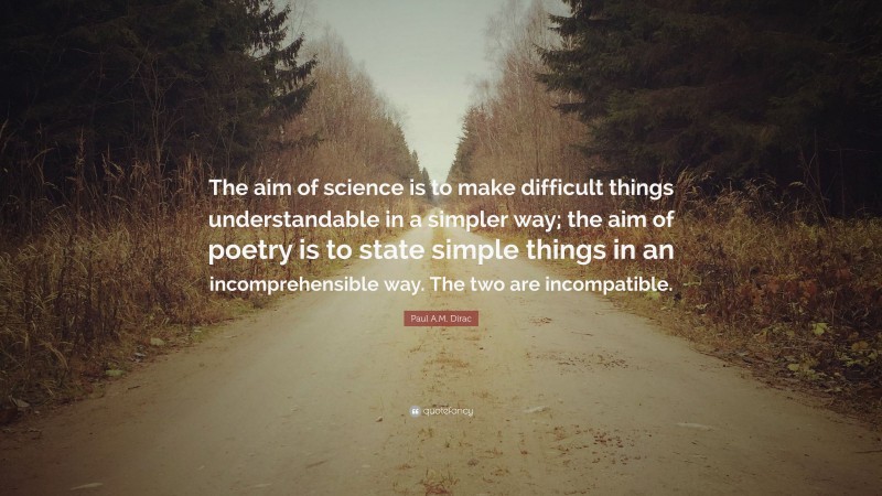 Paul A.M. Dirac Quote: “The aim of science is to make difficult things understandable in a simpler way; the aim of poetry is to state simple things in an incomprehensible way. The two are incompatible.”