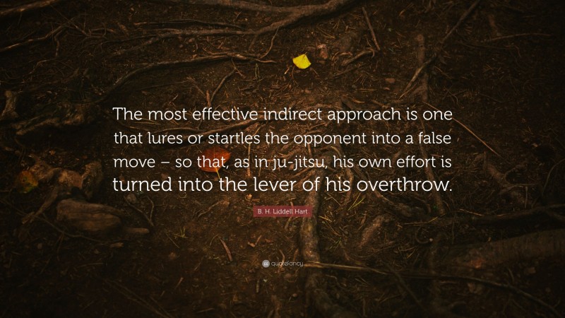 B. H. Liddell Hart Quote: “The most effective indirect approach is one that lures or startles the opponent into a false move – so that, as in ju-jitsu, his own effort is turned into the lever of his overthrow.”