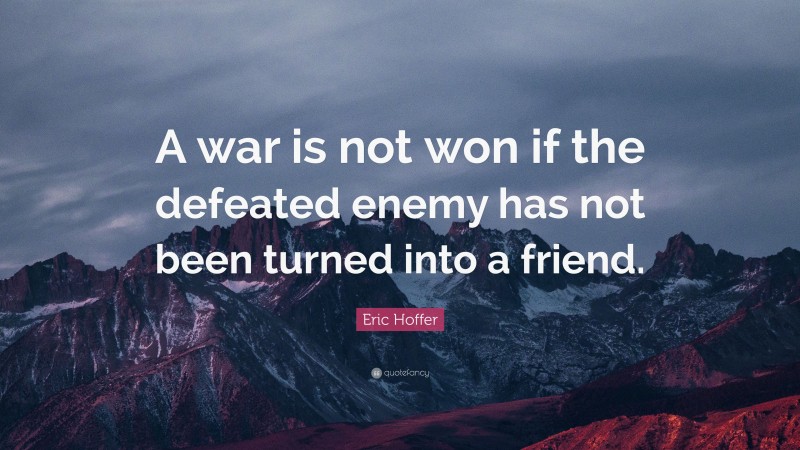 Eric Hoffer Quote: “A war is not won if the defeated enemy has not been turned into a friend.”