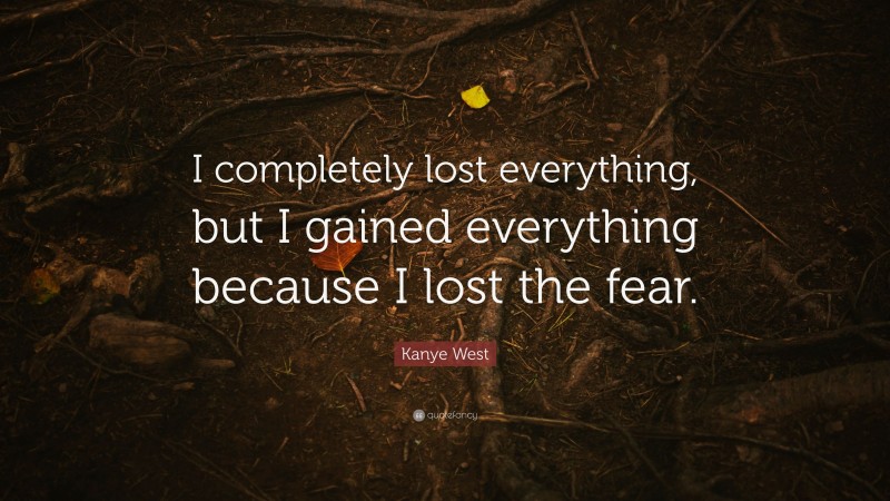 Kanye West Quote: “I completely lost everything, but I gained everything because I lost the fear.”