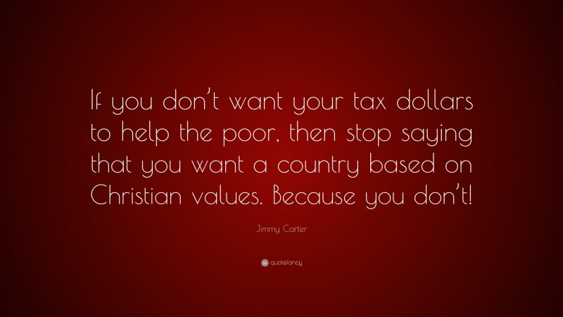 Jimmy Carter Quote: “If you don’t want your tax dollars to help the poor, then stop saying that you want a country based on Christian values. Because you don’t!”