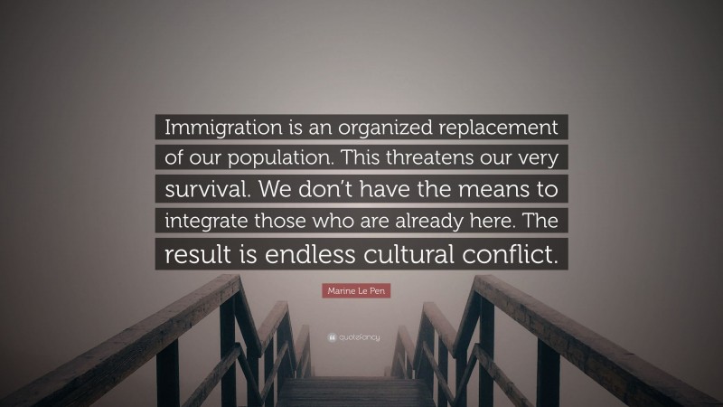 Marine Le Pen Quote: “Immigration is an organized replacement of our population. This threatens our very survival. We don’t have the means to integrate those who are already here. The result is endless cultural conflict.”