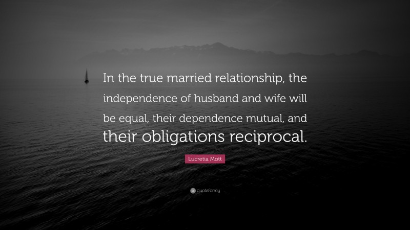 Lucretia Mott Quote: “In the true married relationship, the independence of husband and wife will be equal, their dependence mutual, and their obligations reciprocal.”
