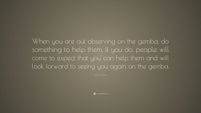 Taiichi Ohno Quote: “When you are out observing on the gemba, do something to help them. If you do, people will come to expect that you can help them and will look forward to seeing you again on the gemba.”