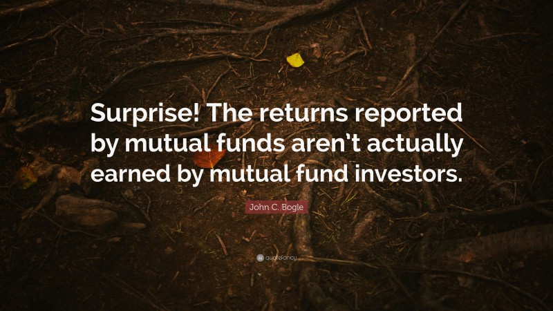 John C. Bogle Quote: “Surprise! The returns reported by mutual funds aren’t actually earned by mutual fund investors.”