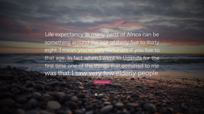 Annie Lennox Quote: “Life expectancy in many parts of Africa can be something around the age of thirty five to thirty eight. I mean you’re very fortunate if you live to that age. In fact when I went to Uganda for the first time one of the things that occurred to me was that I saw very few elderly people.”