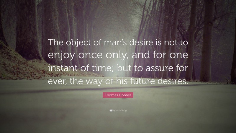 Thomas Hobbes Quote: “The object of man’s desire is not to enjoy once only, and for one instant of time; but to assure for ever, the way of his future desires.”