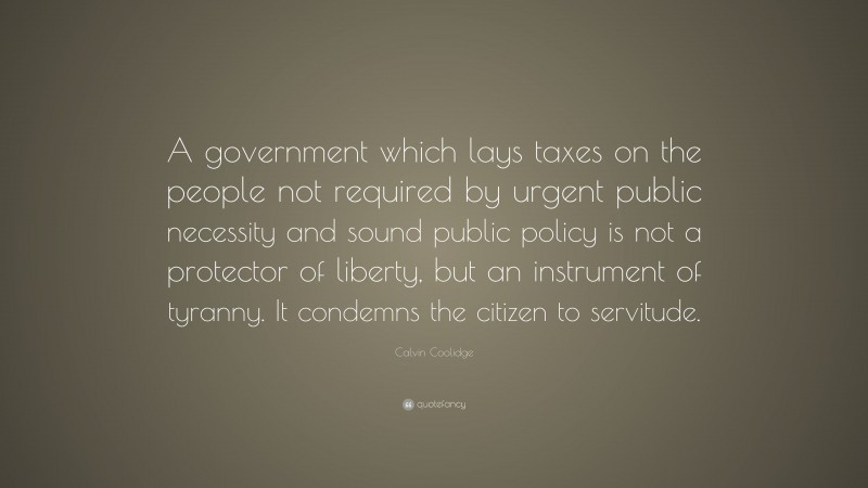 Calvin Coolidge Quote: “A government which lays taxes on the people not required by urgent public necessity and sound public policy is not a protector of liberty, but an instrument of tyranny. It condemns the citizen to servitude.”