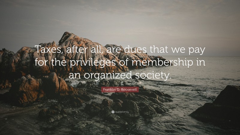 Franklin D. Roosevelt Quote: “Taxes, after all, are dues that we pay for the privileges of membership in an organized society.”
