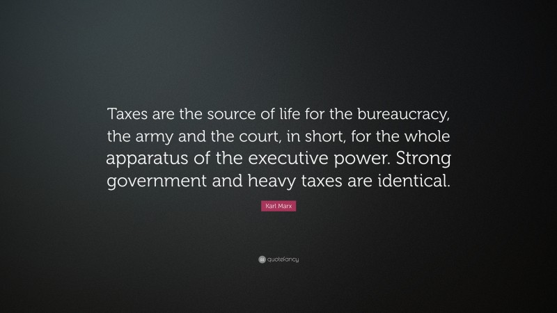 Karl Marx Quote: “Taxes are the source of life for the bureaucracy, the army and the court, in short, for the whole apparatus of the executive power. Strong government and heavy taxes are identical.”