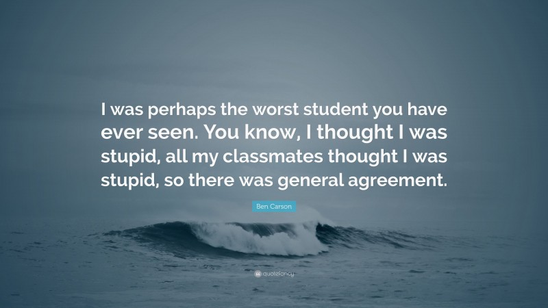 Ben Carson Quote: “I was perhaps the worst student you have ever seen. You know, I thought I was stupid, all my classmates thought I was stupid, so there was general agreement.”