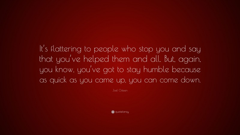 Joel Osteen Quote: “It’s flattering to people who stop you and say that you’ve helped them and all. But, again, you know, you’ve got to stay humble because as quick as you came up, you can come down.”