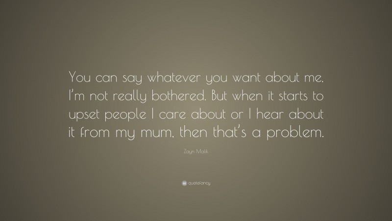 Zayn Malik Quote: “You can say whatever you want about me, I’m not really bothered. But when it starts to upset people I care about or I hear about it from my mum, then that’s a problem.”